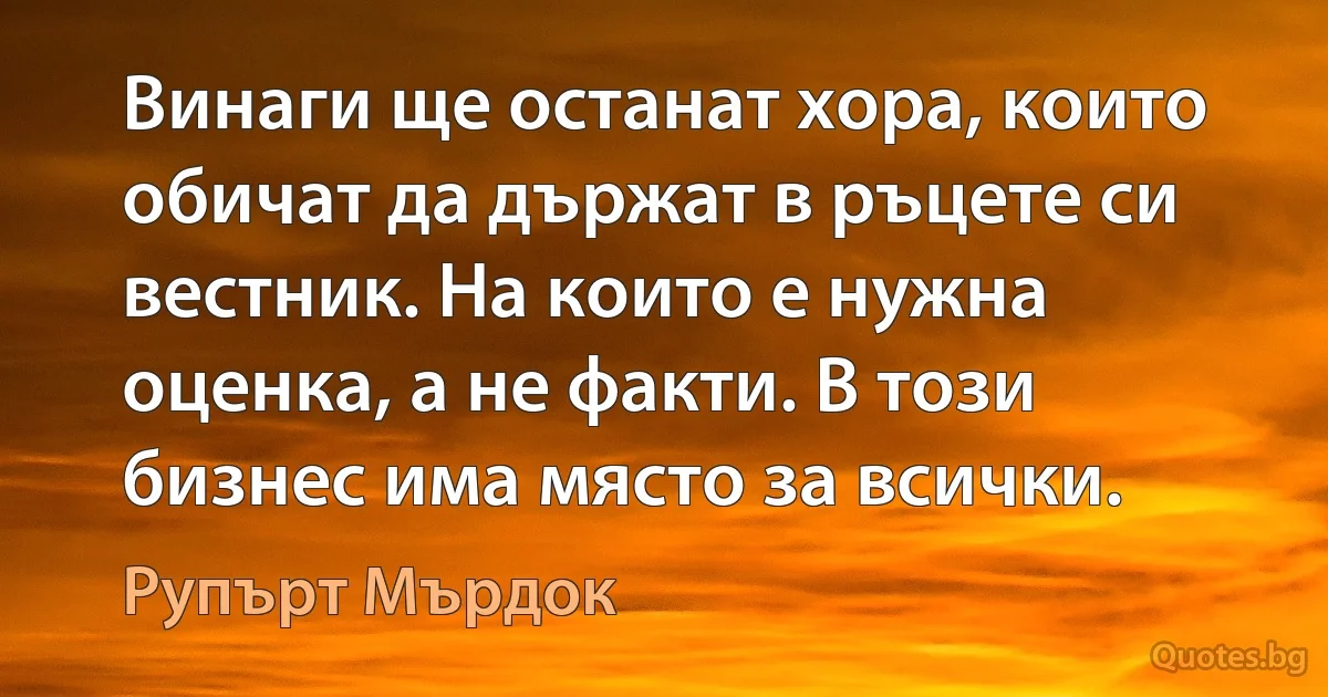 Винаги ще останат хора, които обичат да държат в ръцете си вестник. На които е нужна оценка, а не факти. В този бизнес има място за всички. (Рупърт Мърдок)