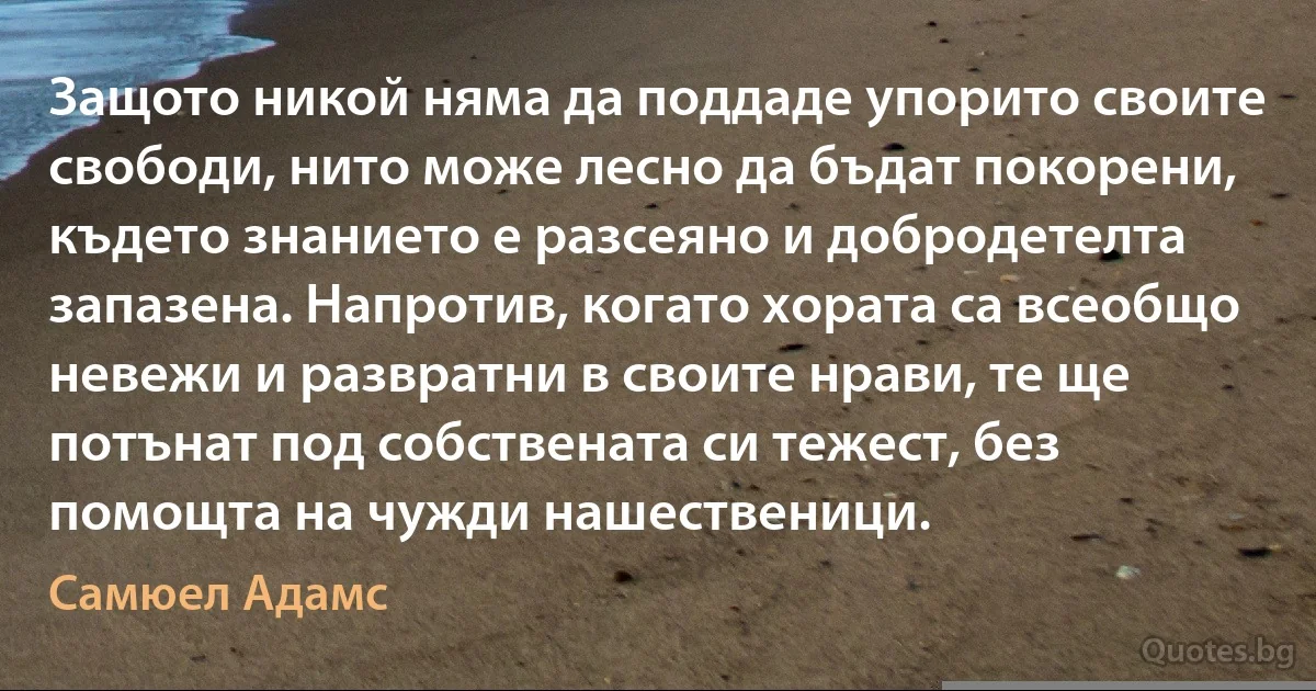 Защото никой няма да поддаде упорито своите свободи, нито може лесно да бъдат покорени, където знанието е разсеяно и добродетелта запазена. Напротив, когато хората са всеобщо невежи и развратни в своите нрави, те ще потънат под собствената си тежест, без помощта на чужди нашественици. (Самюел Адамс)