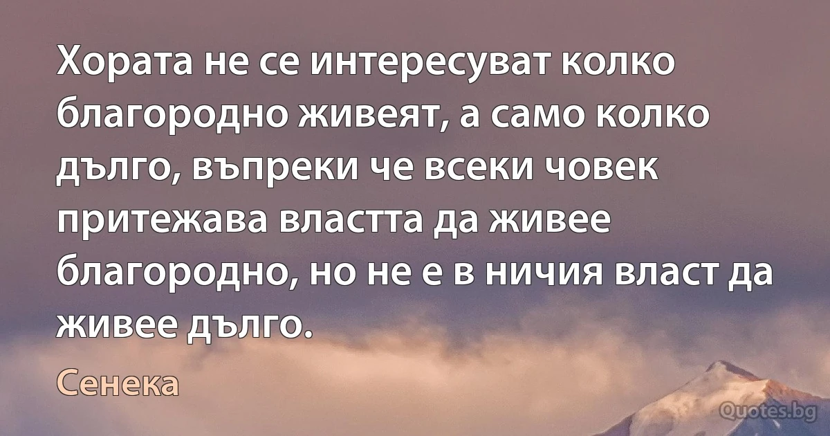 Хората не се интересуват колко благородно живеят, а само колко дълго, въпреки че всеки човек притежава властта да живее благородно, но не е в ничия власт да живее дълго. (Сенека)