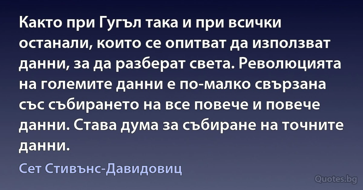 Както при Гугъл така и при всички останали, които се опитват да използват данни, за да разберат света. Революцията на големите данни е по-малко свързана със събирането на все повече и повече данни. Става дума за събиране на точните данни. (Сет Стивънс-Давидовиц)