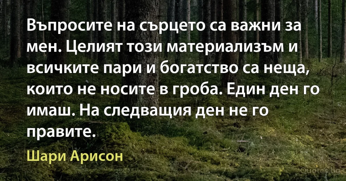 Въпросите на сърцето са важни за мен. Целият този материализъм и всичките пари и богатство са неща, които не носите в гроба. Един ден го имаш. На следващия ден не го правите. (Шари Арисон)