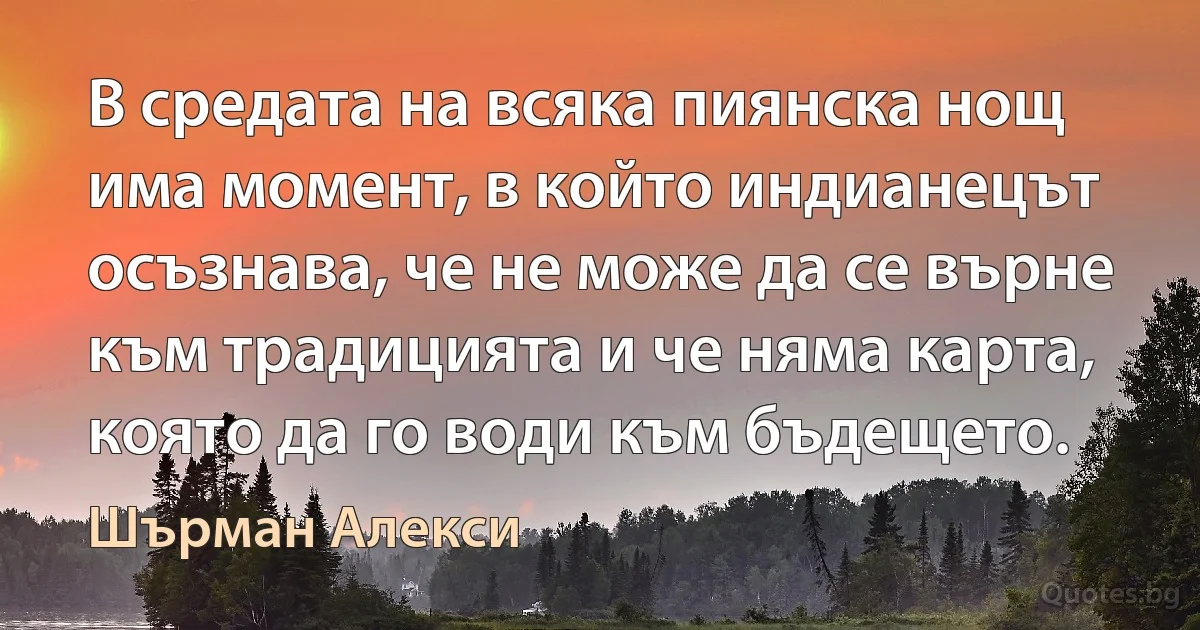 В средата на всяка пиянска нощ има момент, в който индианецът осъзнава, че не може да се върне към традицията и че няма карта, която да го води към бъдещето. (Шърман Алекси)