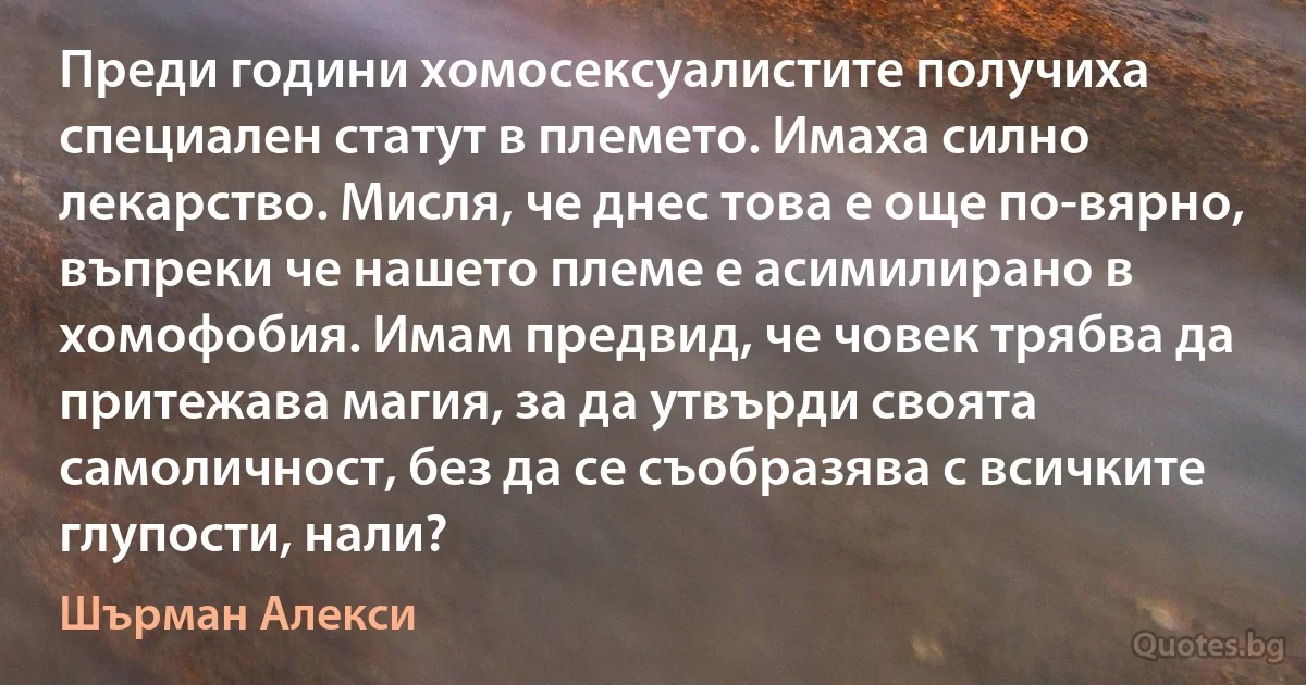 Преди години хомосексуалистите получиха специален статут в племето. Имаха силно лекарство. Мисля, че днес това е още по-вярно, въпреки че нашето племе е асимилирано в хомофобия. Имам предвид, че човек трябва да притежава магия, за да утвърди своята самоличност, без да се съобразява с всичките глупости, нали? (Шърман Алекси)