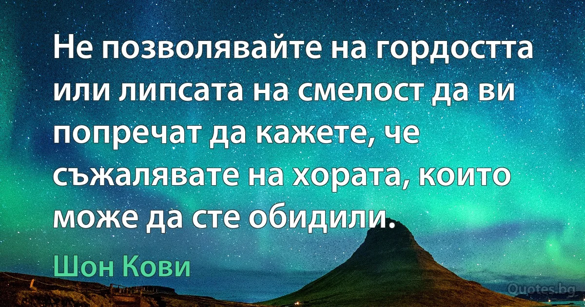 Не позволявайте на гордостта или липсата на смелост да ви попречат да кажете, че съжалявате на хората, които може да сте обидили. (Шон Кови)