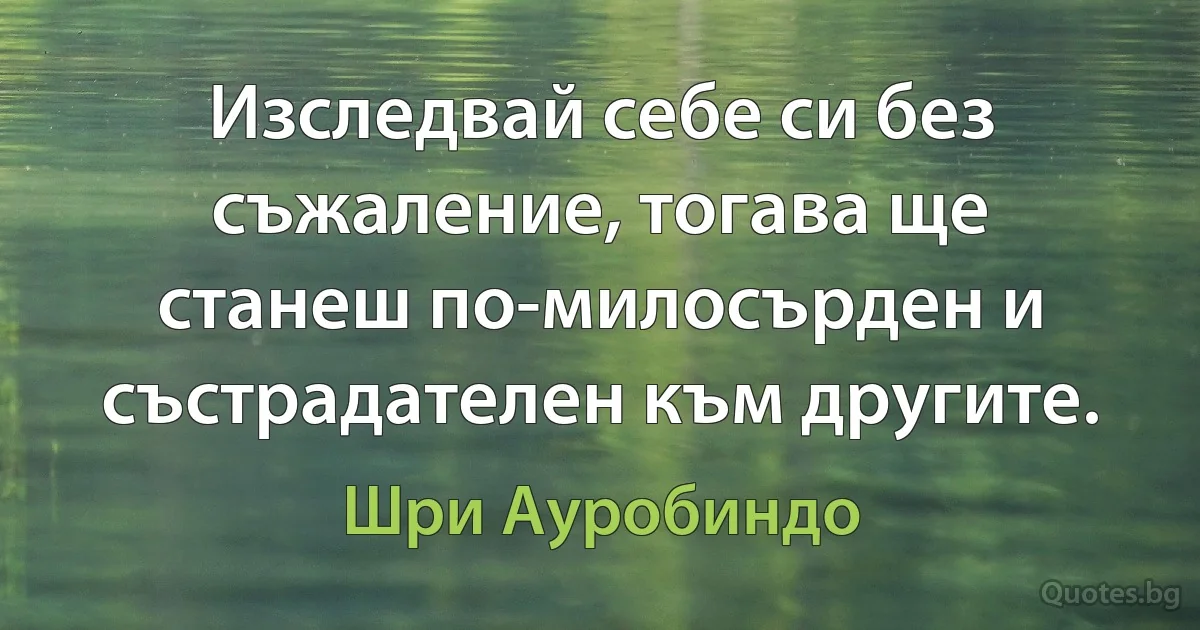 Изследвай себе си без съжаление, тогава ще станеш по-милосърден и състрадателен към другите. (Шри Ауробиндо)