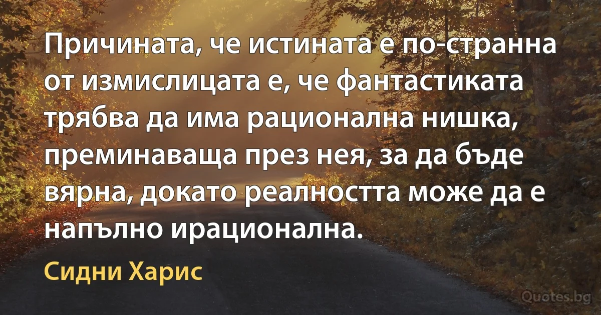 Причината, че истината е по-странна от измислицата е, че фантастиката трябва да има рационална нишка, преминаваща през нея, за да бъде вярна, докато реалността може да е напълно ирационална. (Сидни Харис)