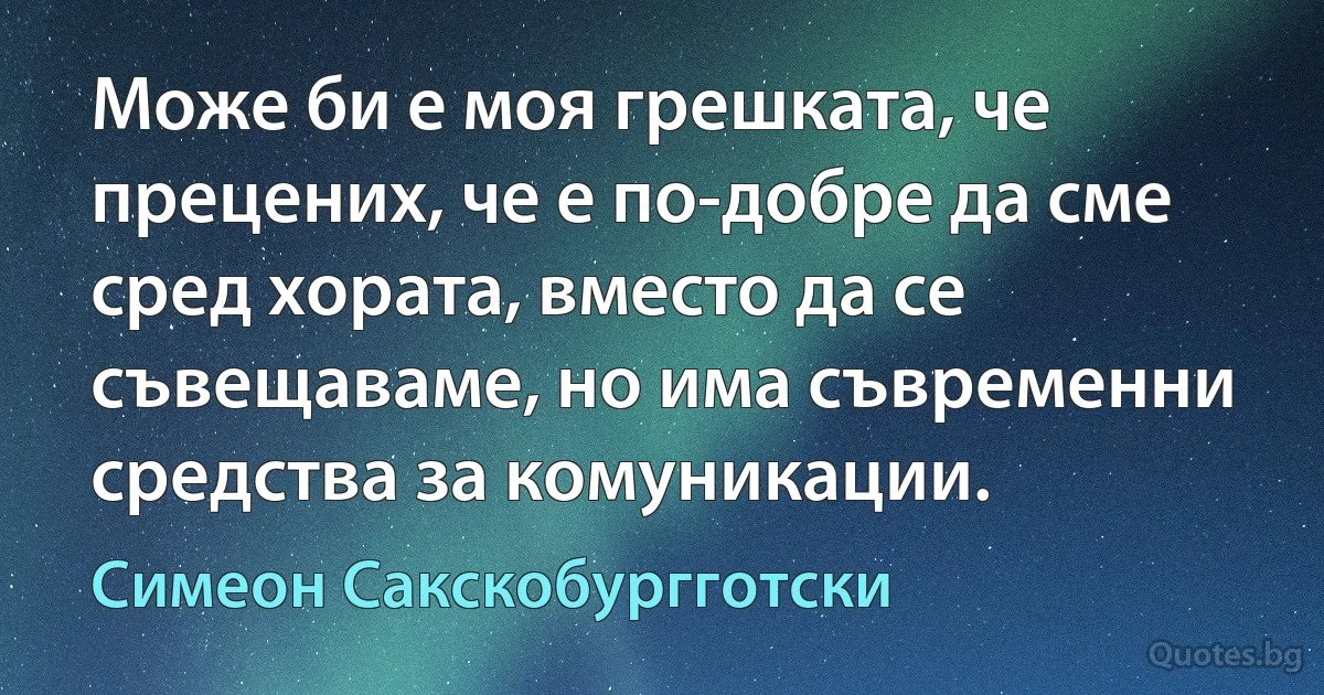 Може би е моя грешката, че прецених, че е по-добре да сме сред хората, вместо да се съвещаваме, но има съвременни средства за комуникации. (Симеон Сакскобургготски)