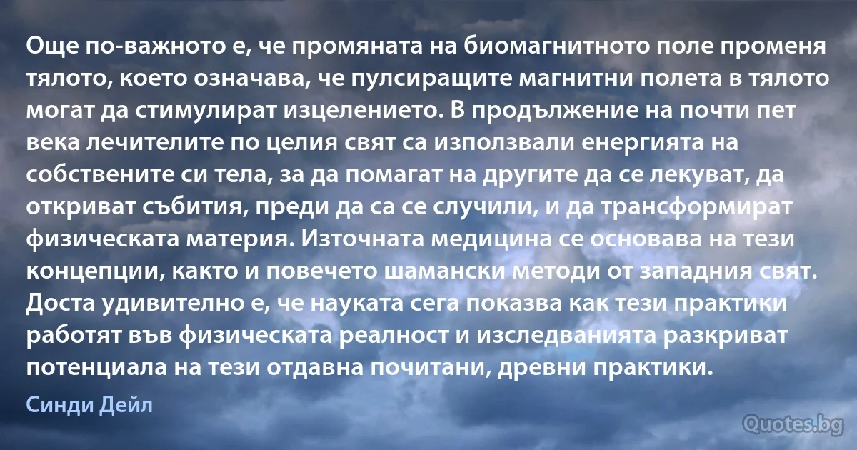 Още по-важното е, че промяната на биомагнитното поле променя тялото, което означава, че пулсиращите магнитни полета в тялото могат да стимулират изцелението. В продължение на почти пет века лечителите по целия свят са използвали енергията на собствените си тела, за да помагат на другите да се лекуват, да откриват събития, преди да са се случили, и да трансформират физическата материя. Източната медицина се основава на тези концепции, както и повечето шамански методи от западния свят. Доста удивително е, че науката сега показва как тези практики работят във физическата реалност и изследванията разкриват потенциала на тези отдавна почитани, древни практики. (Синди Дейл)