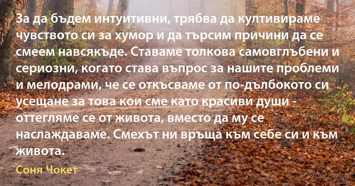 За да бъдем интуитивни, трябва да култивираме чувството си за хумор и да търсим причини да се смеем навсякъде. Ставаме толкова самовглъбени и сериозни, когато става въпрос за нашите проблеми и мелодрами, че се откъсваме от по-дълбокото си усещане за това кои сме като красиви души - оттегляме се от живота, вместо да му се наслаждаваме. Смехът ни връща към себе си и към живота. (Соня Чокет)