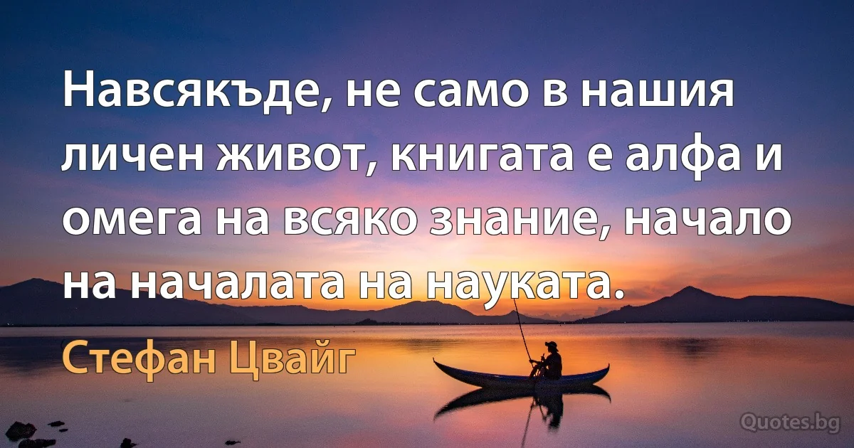 Навсякъде, не само в нашия личен живот, книгата е алфа и омега на всяко знание, начало на началата на науката. (Стефан Цвайг)