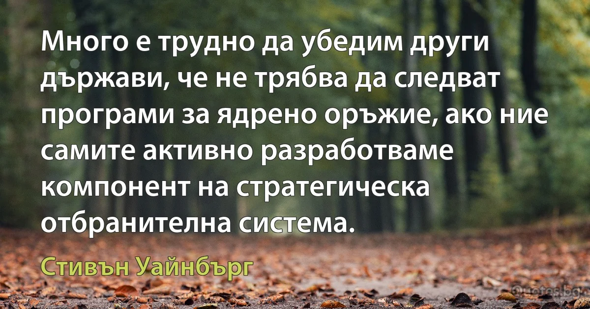 Много е трудно да убедим други държави, че не трябва да следват програми за ядрено оръжие, ако ние самите активно разработваме компонент на стратегическа отбранителна система. (Стивън Уайнбърг)