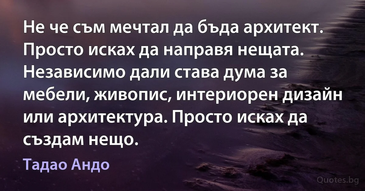 Не че съм мечтал да бъда архитект. Просто исках да направя нещата. Независимо дали става дума за мебели, живопис, интериорен дизайн или архитектура. Просто исках да създам нещо. (Тадао Андо)