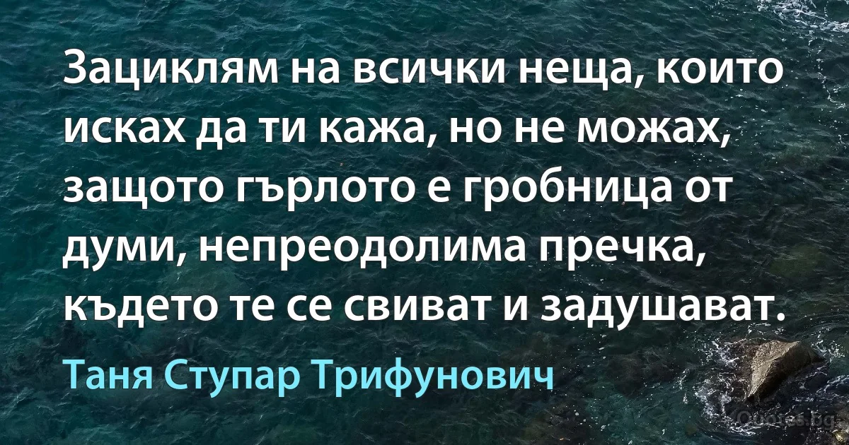 Зациклям на всички неща, които исках да ти кажа, но не можах, защото гърлото е гробница от думи, непреодолима пречка, където те се свиват и задушават. (Таня Ступар Трифунович)