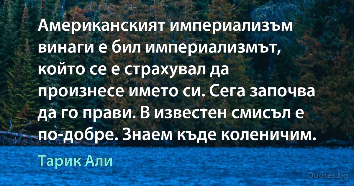 Американският империализъм винаги е бил империализмът, който се е страхувал да произнесе името си. Сега започва да го прави. В известен смисъл е по-добре. Знаем къде коленичим. (Тарик Али)