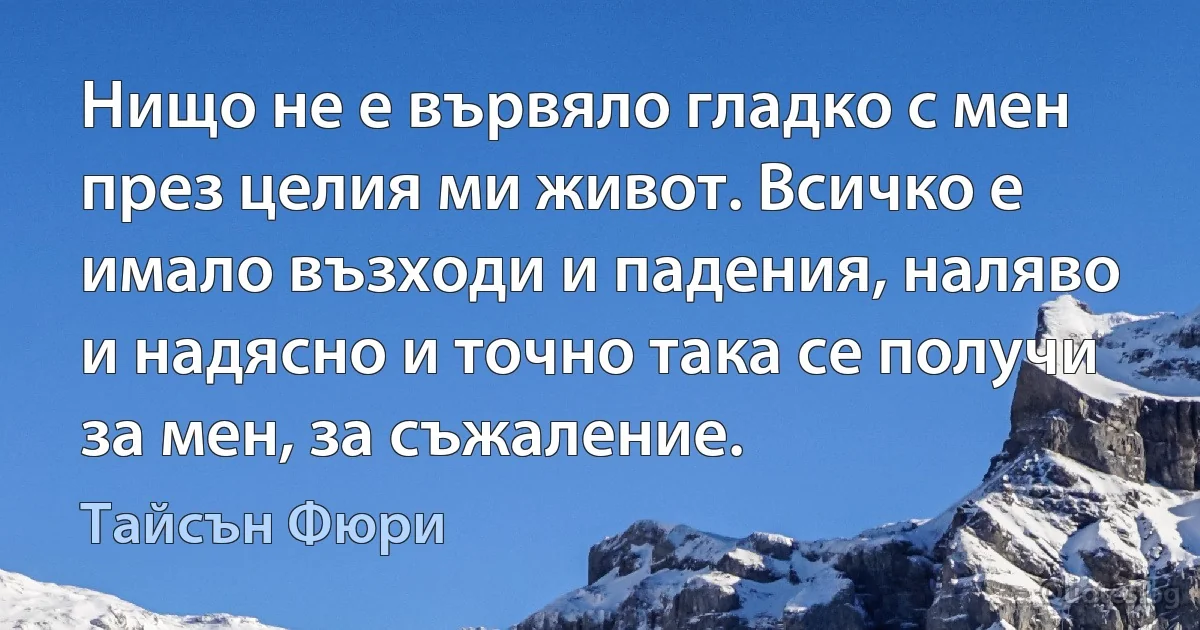 Нищо не е вървяло гладко с мен през целия ми живот. Всичко е имало възходи и падения, наляво и надясно и точно така се получи за мен, за съжаление. (Тайсън Фюри)