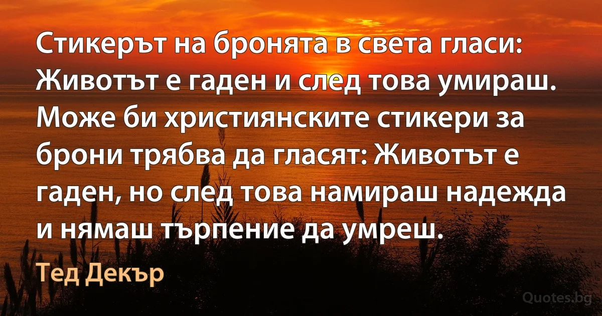 Стикерът на бронята в света гласи: Животът е гаден и след това умираш. Може би християнските стикери за брони трябва да гласят: Животът е гаден, но след това намираш надежда и нямаш търпение да умреш. (Тед Декър)