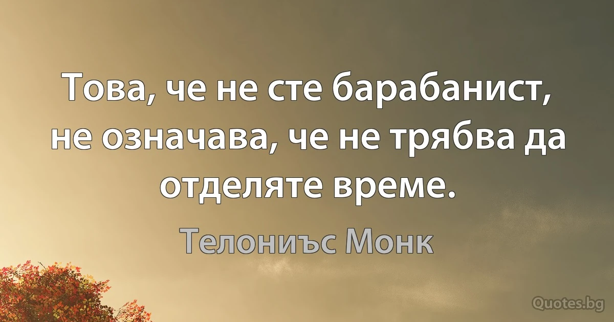 Това, че не сте барабанист, не означава, че не трябва да отделяте време. (Телониъс Монк)