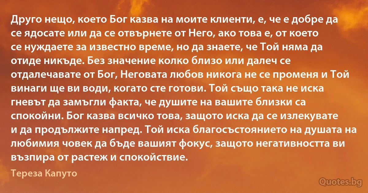 Друго нещо, което Бог казва на моите клиенти, е, че е добре да се ядосате или да се отвърнете от Него, ако това е, от което се нуждаете за известно време, но да знаете, че Той няма да отиде никъде. Без значение колко близо или далеч се отдалечавате от Бог, Неговата любов никога не се променя и Той винаги ще ви води, когато сте готови. Той също така не иска гневът да замъгли факта, че душите на вашите близки са спокойни. Бог казва всичко това, защото иска да се излекувате и да продължите напред. Той иска благосъстоянието на душата на любимия човек да бъде вашият фокус, защото негативността ви възпира от растеж и спокойствие. (Тереза Капуто)