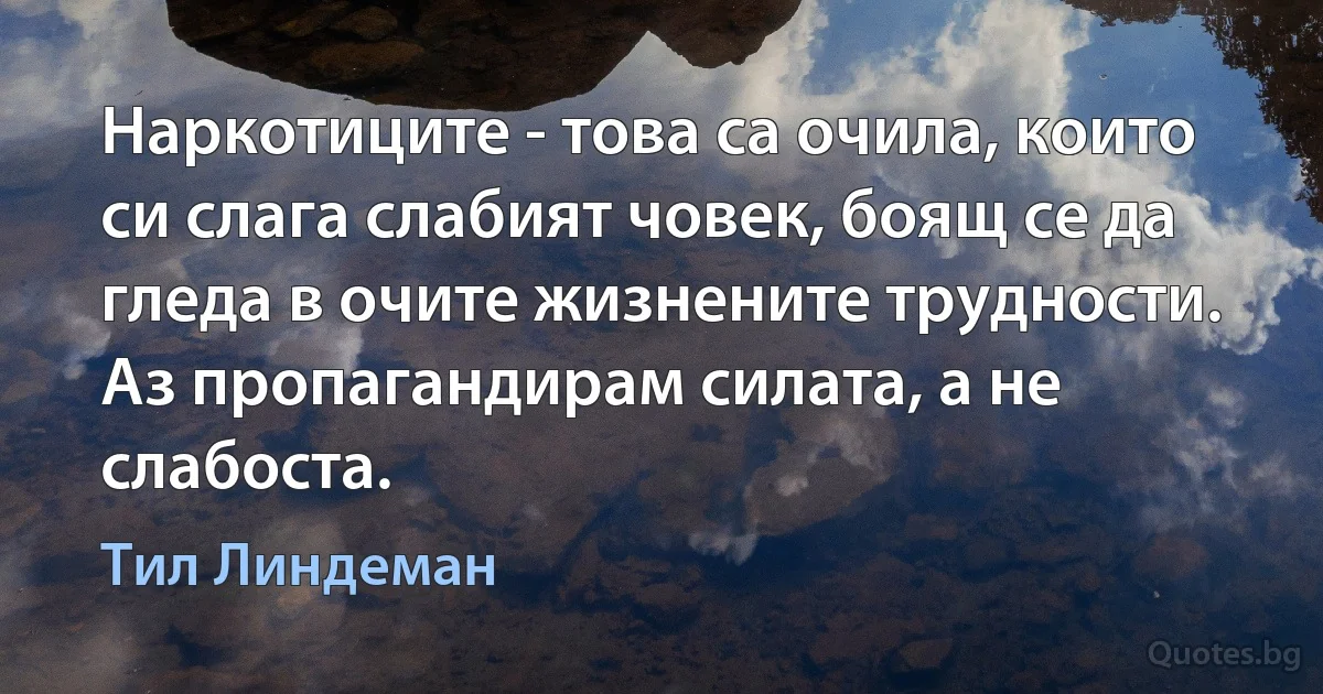 Наркотиците - това са очила, които си слага слабият човек, боящ се да гледа в очите жизнените трудности. Аз пропагандирам силата, а не слабоста. (Тил Линдеман)