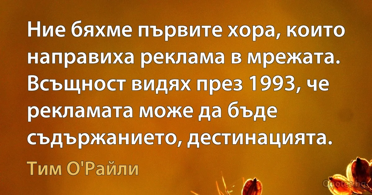 Ние бяхме първите хора, които направиха реклама в мрежата. Всъщност видях през 1993, че рекламата може да бъде съдържанието, дестинацията. (Тим О'Райли)