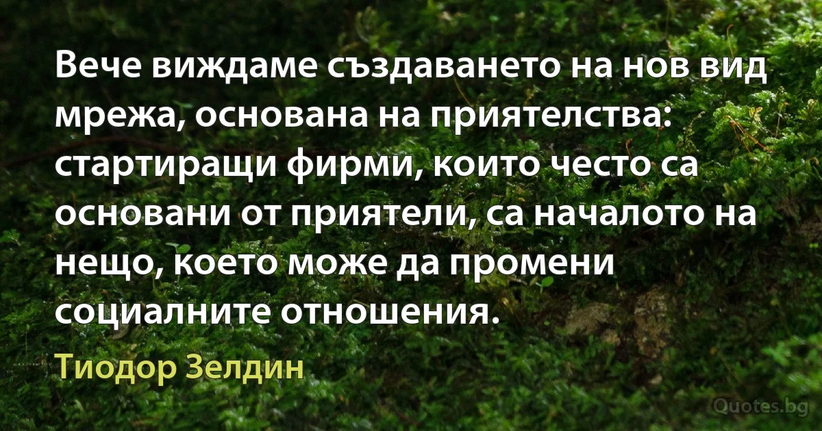 Вече виждаме създаването на нов вид мрежа, основана на приятелства: стартиращи фирми, които често са основани от приятели, са началото на нещо, което може да промени социалните отношения. (Тиодор Зелдин)