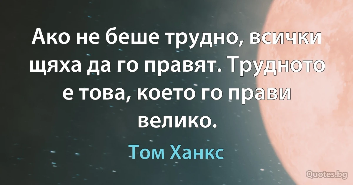 Ако не беше трудно, всички щяха да го правят. Трудното е това, което го прави велико. (Том Ханкс)