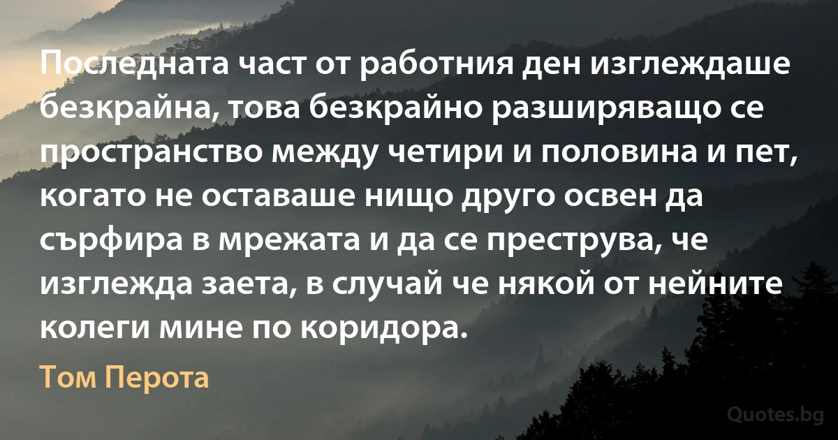 Последната част от работния ден изглеждаше безкрайна, това безкрайно разширяващо се пространство между четири и половина и пет, когато не оставаше нищо друго освен да сърфира в мрежата и да се преструва, че изглежда заета, в случай че някой от нейните колеги мине по коридора. (Том Перота)