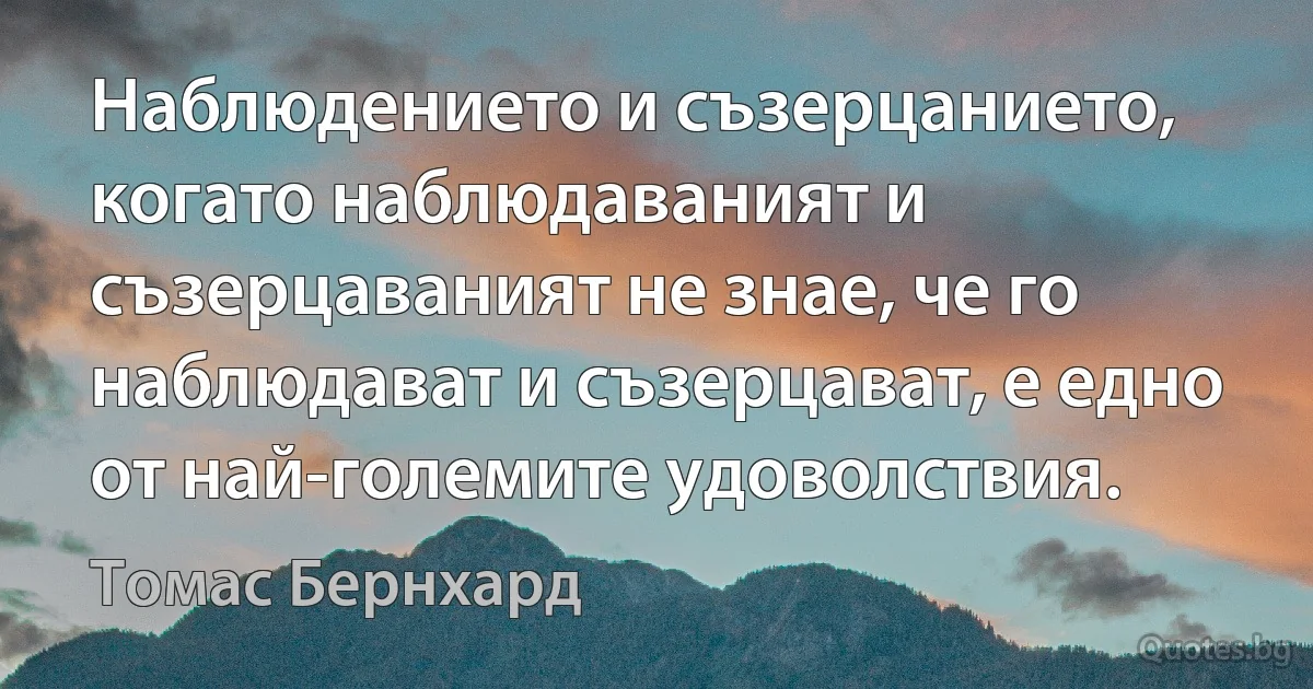 Наблюдението и съзерцанието, когато наблюдаваният и съзерцаваният не знае, че го наблюдават и съзерцават, е едно от най-големите удоволствия. (Томас Бернхард)