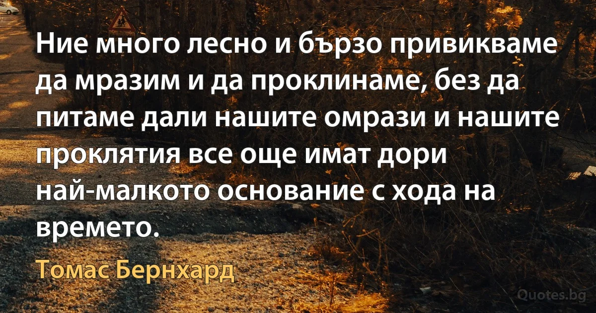 Ние много лесно и бързо привикваме да мразим и да проклинаме, без да питаме дали нашите омрази и нашите проклятия все още имат дори най-малкото основание с хода на времето. (Томас Бернхард)