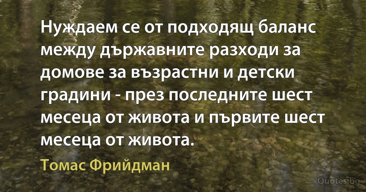 Нуждаем се от подходящ баланс между държавните разходи за домове за възрастни и детски градини - през последните шест месеца от живота и първите шест месеца от живота. (Томас Фрийдман)