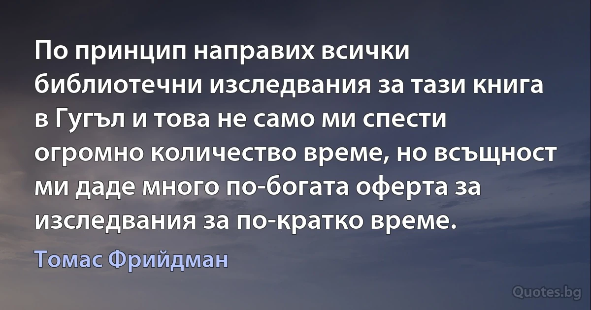 По принцип направих всички библиотечни изследвания за тази книга в Гугъл и това не само ми спести огромно количество време, но всъщност ми даде много по-богата оферта за изследвания за по-кратко време. (Томас Фрийдман)