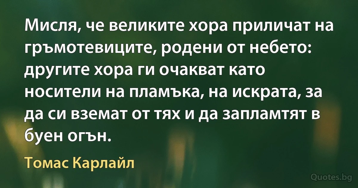 Мисля, че великите хора приличат на гръмотевиците, родени от небето: другите хора ги очакват като носители на пламъка, на искрата, за да си вземат от тях и да запламтят в буен огън. (Томас Карлайл)