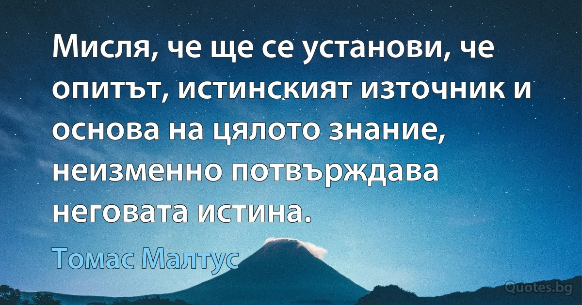 Мисля, че ще се установи, че опитът, истинският източник и основа на цялото знание, неизменно потвърждава неговата истина. (Томас Малтус)