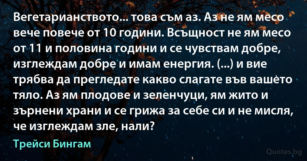 Вегетарианството... това съм аз. Аз не ям месо вече повече от 10 години. Всъщност не ям месо от 11 и половина години и се чувствам добре, изглеждам добре и имам енергия. (...) и вие трябва да прегледате какво слагате във вашето тяло. Аз ям плодове и зеленчуци, ям жито и зърнени храни и се грижа за себе си и не мисля, че изглеждам зле, нали? (Трейси Бингам)