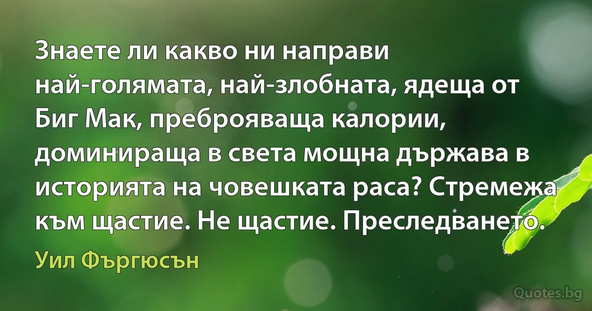 Знаете ли какво ни направи най-голямата, най-злобната, ядеща от Биг Мак, преброяваща калории, доминираща в света мощна държава в историята на човешката раса? Стремежа към щастие. Не щастие. Преследването. (Уил Фъргюсън)