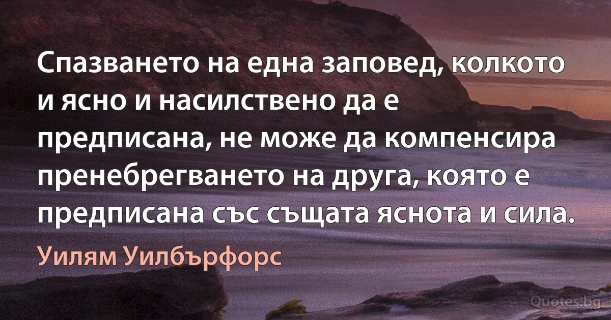 Спазването на една заповед, колкото и ясно и насилствено да е предписана, не може да компенсира пренебрегването на друга, която е предписана със същата яснота и сила. (Уилям Уилбърфорс)