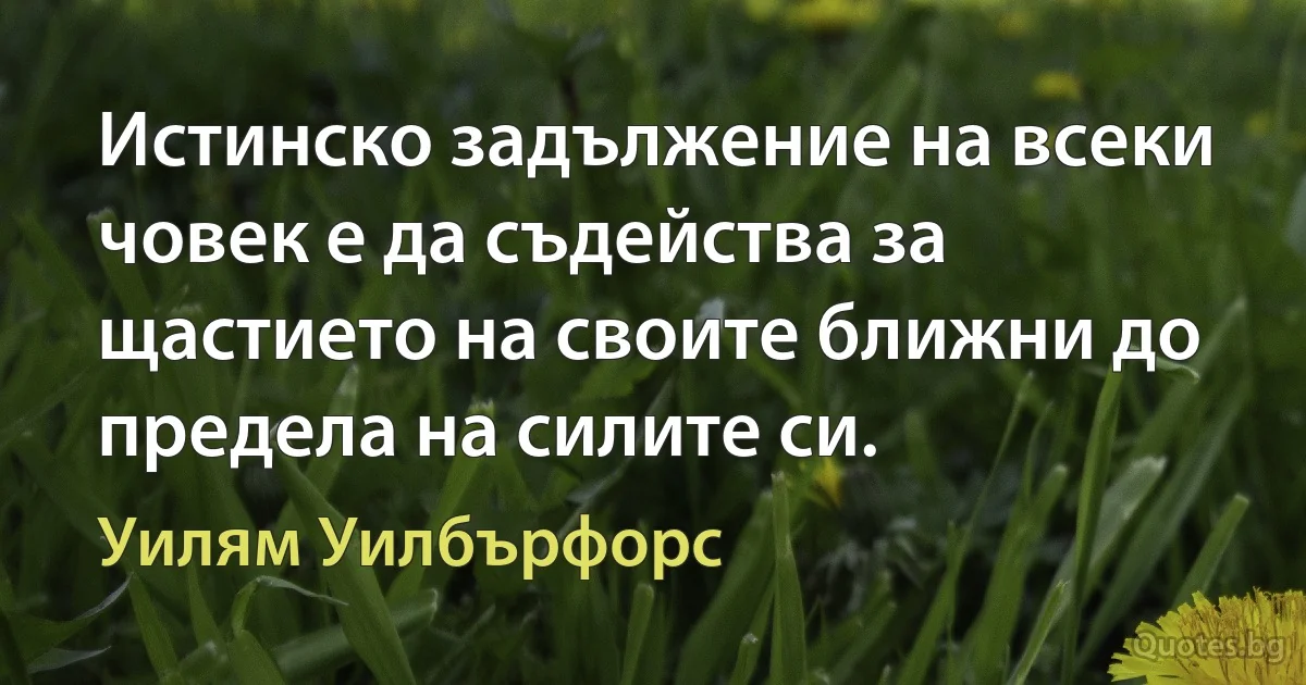 Истинско задължение на всеки човек е да съдейства за щастието на своите ближни до предела на силите си. (Уилям Уилбърфорс)