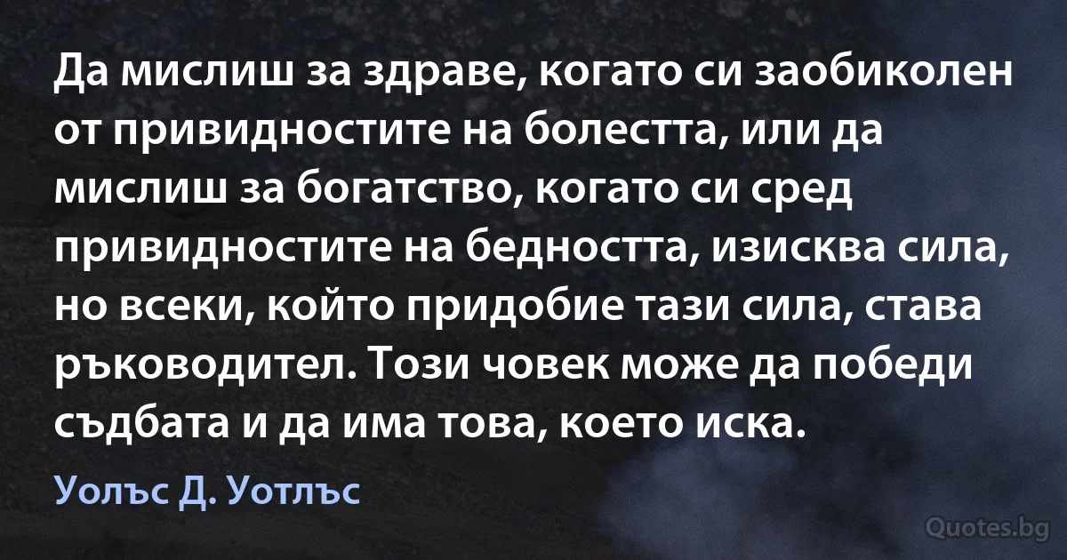 Да мислиш за здраве, когато си заобиколен от привидностите на болестта, или да мислиш за богатство, когато си сред привидностите на бедността, изисква сила, но всеки, който придобие тази сила, става ръководител. Този човек може да победи съдбата и да има това, което иска. (Уолъс Д. Уотлъс)