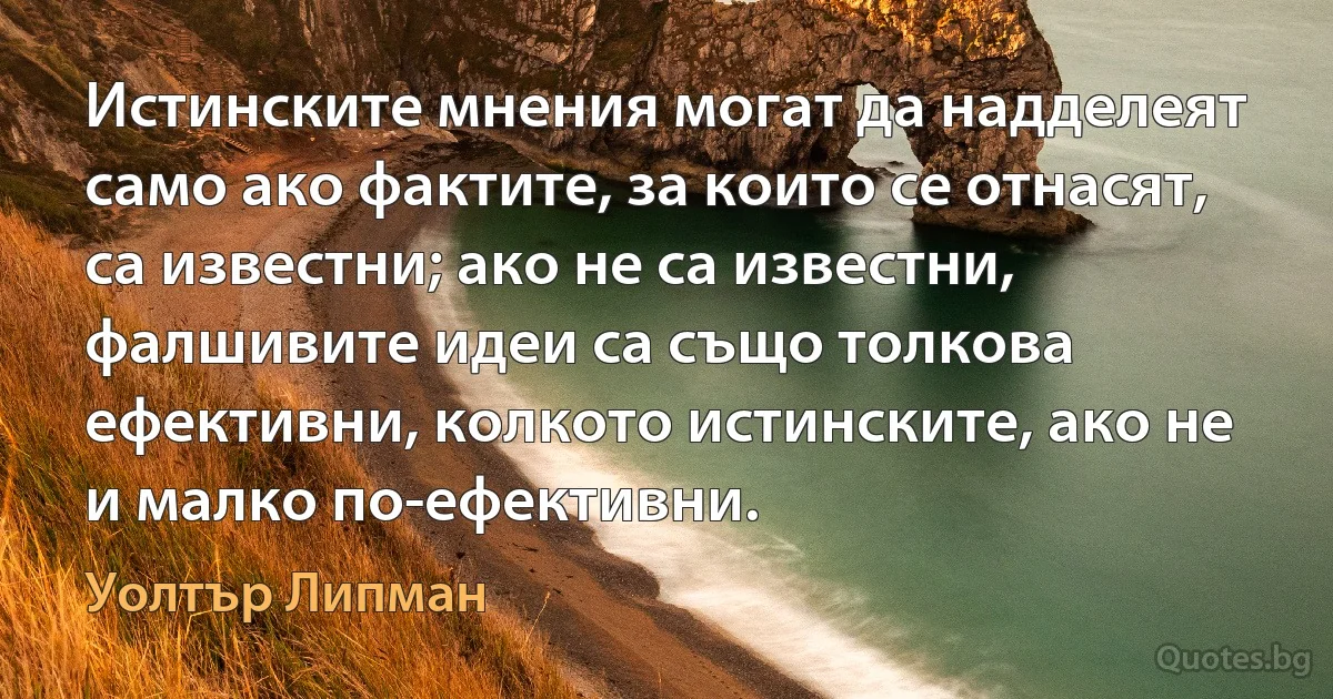 Истинските мнения могат да надделеят само ако фактите, за които се отнасят, са известни; ако не са известни, фалшивите идеи са също толкова ефективни, колкото истинските, ако не и малко по-ефективни. (Уолтър Липман)