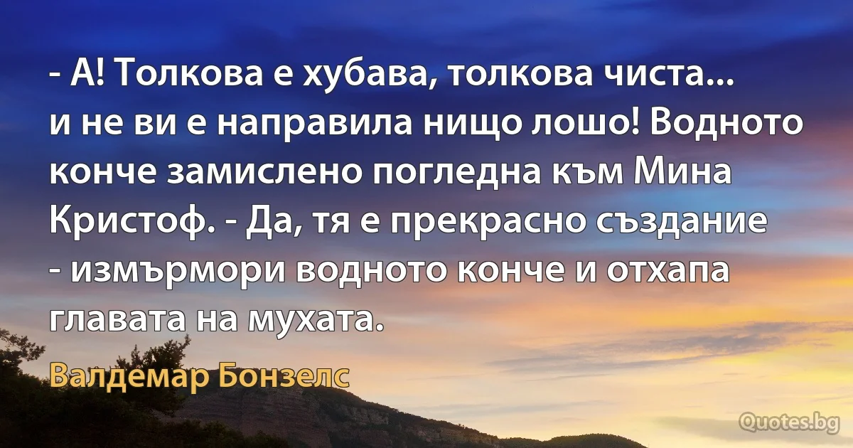 - А! Толкова е хубава, толкова чиста... и не ви е направила нищо лошо! Водното конче замислено погледна към Мина Кристоф. - Да, тя е прекрасно създание - измърмори водното конче и отхапа главата на мухата. (Валдемар Бонзелс)