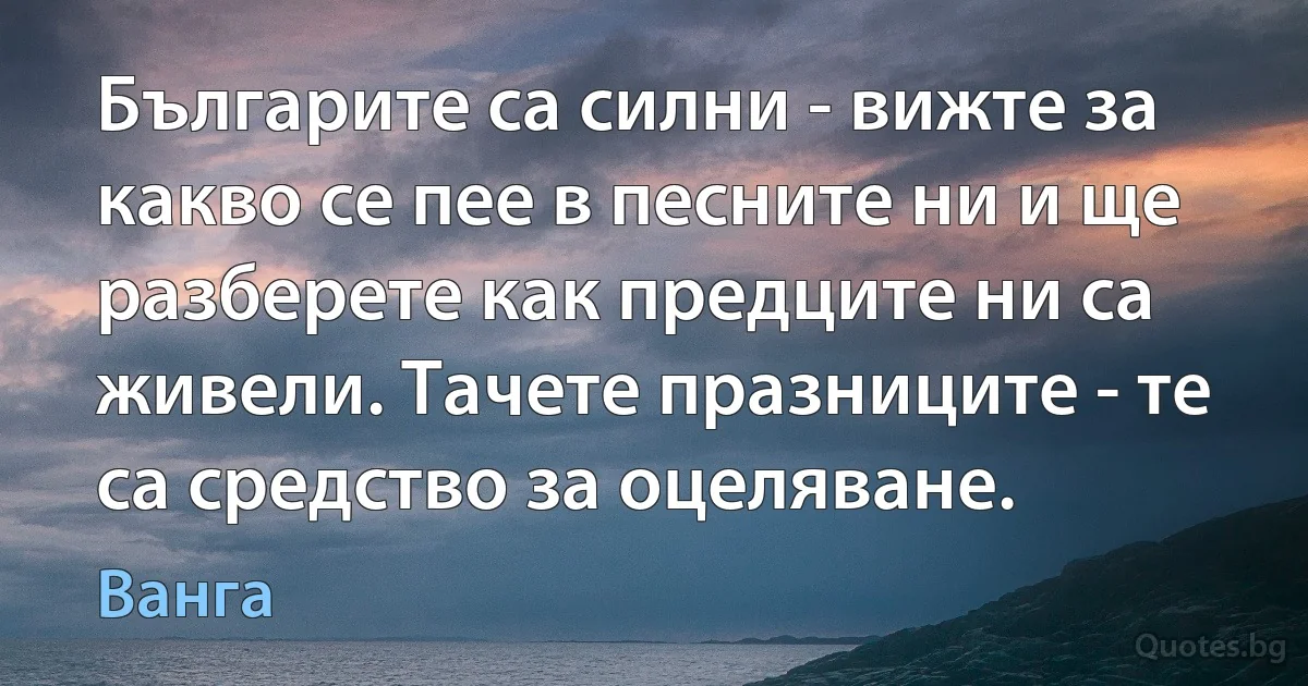 Българите са силни - вижте за какво се пее в песните ни и ще разберете как предците ни са живели. Тачете празниците - те са средство за оцеляване. (Ванга)