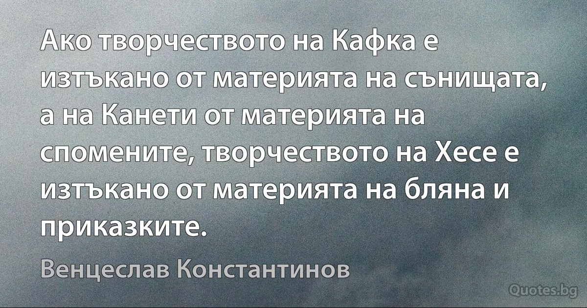 Ако творчеството на Кафка е изтъкано от материята на сънищата, а на Канети от материята на спомените, творчеството на Хесе е изтъкано от материята на бляна и приказките. (Венцеслав Константинов)