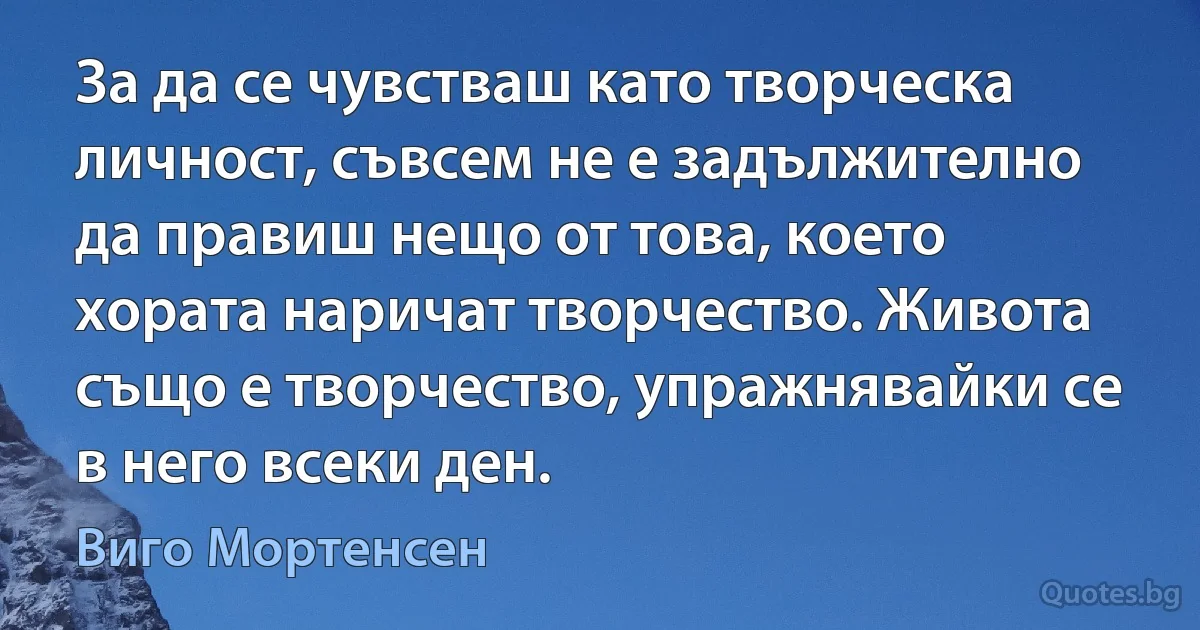 За да се чувстваш като творческа личност, съвсем не е задължително да правиш нещо от това, което хората наричат творчество. Живота също е творчество, упражнявайки се в него всеки ден. (Виго Мортенсен)