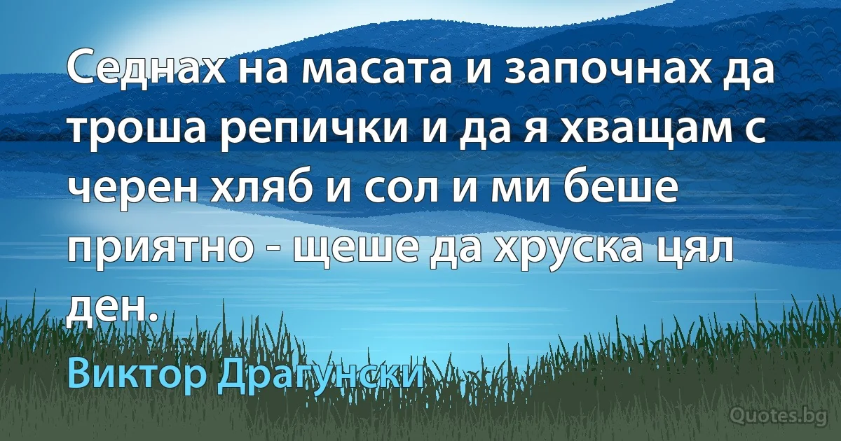 Седнах на масата и започнах да троша репички и да я хващам с черен хляб и сол и ми беше приятно - щеше да хруска цял ден. (Виктор Драгунски)