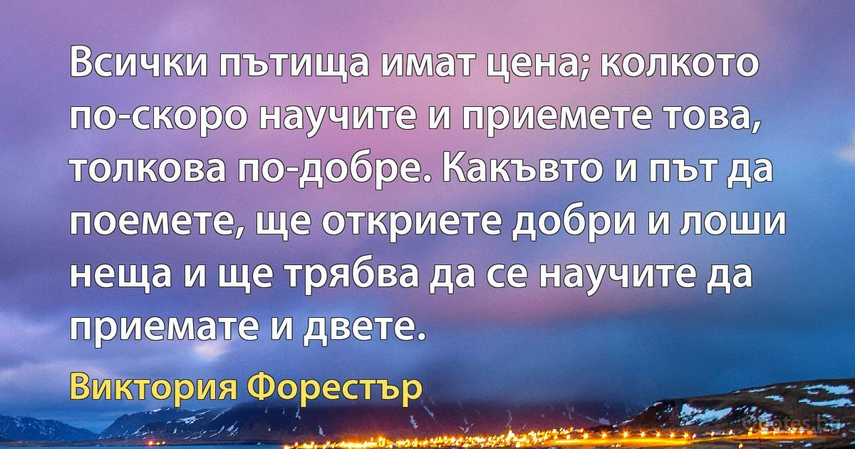 Всички пътища имат цена; колкото по-скоро научите и приемете това, толкова по-добре. Какъвто и път да поемете, ще откриете добри и лоши неща и ще трябва да се научите да приемате и двете. (Виктория Форестър)