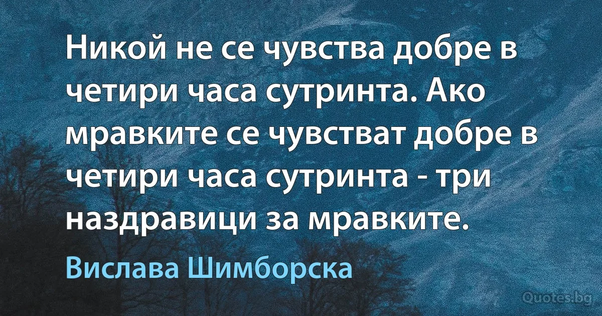 Никой не се чувства добре в четири часа сутринта. Ако мравките се чувстват добре в четири часа сутринта - три наздравици за мравките. (Вислава Шимборска)