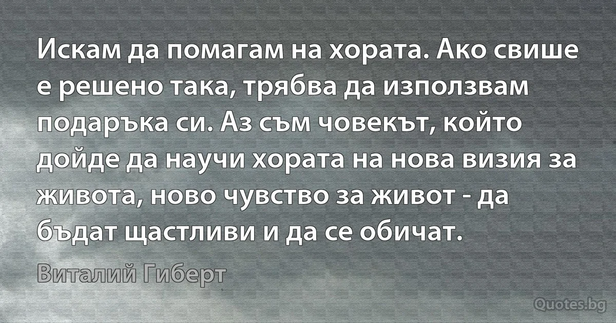 Искам да помагам на хората. Ако свише е решено така, трябва да използвам подаръка си. Аз съм човекът, който дойде да научи хората на нова визия за живота, ново чувство за живот - да бъдат щастливи и да се обичат. (Виталий Гиберт)