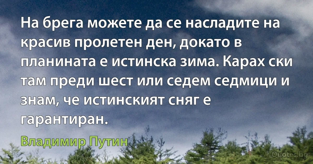 На брега можете да се насладите на красив пролетен ден, докато в планината е истинска зима. Карах ски там преди шест или седем седмици и знам, че истинският сняг е гарантиран. (Владимир Путин)