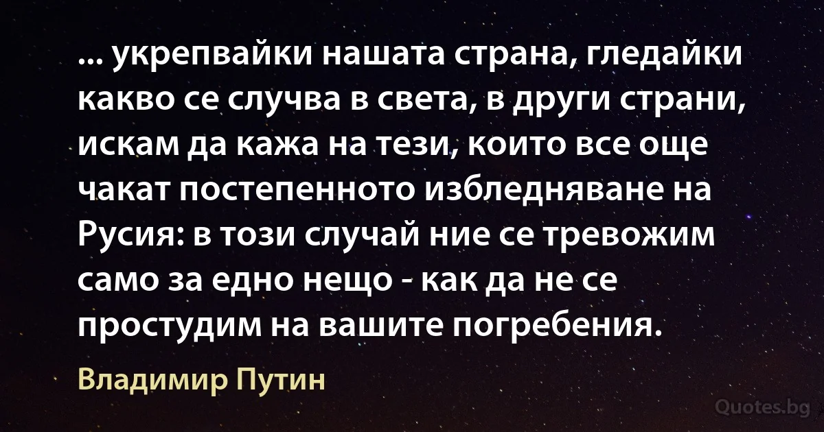 ... укрепвайки нашата страна, гледайки какво се случва в света, в други страни, искам да кажа на тези, които все още чакат постепенното избледняване на Русия: в този случай ние се тревожим само за едно нещо - как да не се простудим на вашите погребения. (Владимир Путин)