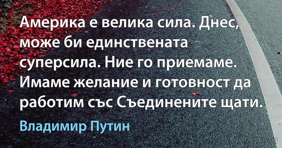 Америка е велика сила. Днес, може би единствената суперсила. Ние го приемаме. Имаме желание и готовност да работим със Съединените щати. (Владимир Путин)